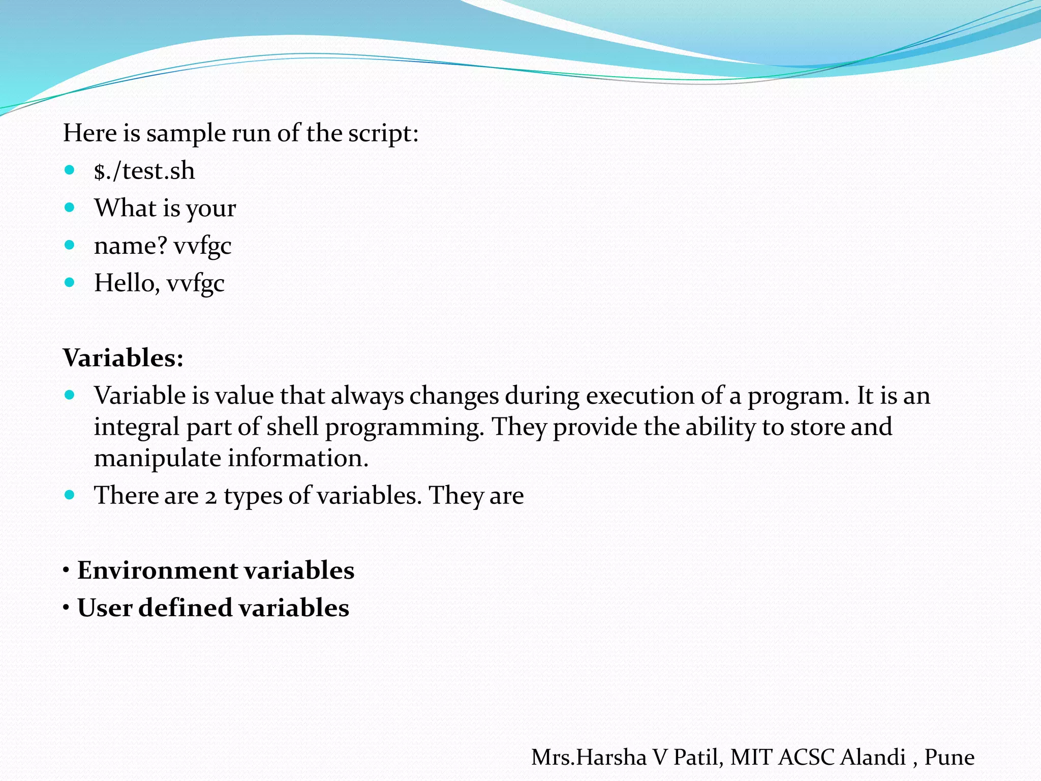 Here is sample run of the script:
 $./test.sh
 What is your
 name? vvfgc
 Hello, vvfgc
Variables:
 Variable is value that always changes during execution of a program. It is an
integral part of shell programming. They provide the ability to store and
manipulate information.
 There are 2 types of variables. They are
• Environment variables
• User defined variables
Mrs.Harsha V Patil, MIT ACSC Alandi , Pune
 