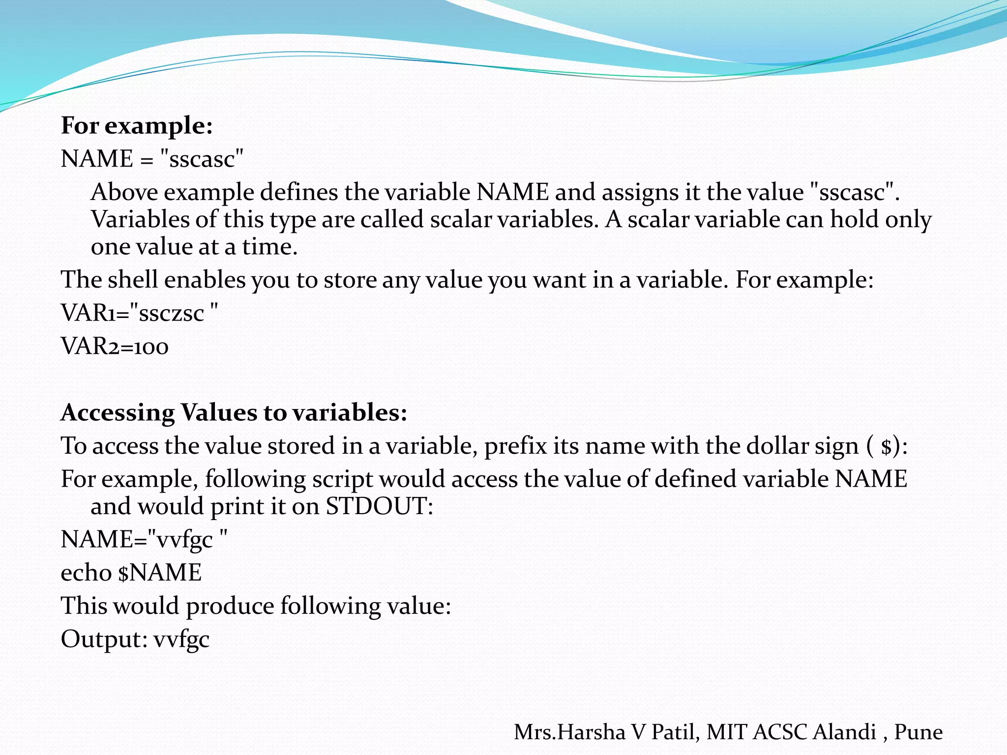 For example:
NAME = "sscasc"
Above example defines the variable NAME and assigns it the value "sscasc".
Variables of this type are called scalar variables. A scalar variable can hold only
one value at a time.
The shell enables you to store any value you want in a variable. For example:
VAR1="ssczsc "
VAR2=100
Accessing Values to variables:
To access the value stored in a variable, prefix its name with the dollar sign ( $):
For example, following script would access the value of defined variable NAME
and would print it on STDOUT:
NAME="vvfgc "
echo $NAME
This would produce following value:
Output: vvfgc
Mrs.Harsha V Patil, MIT ACSC Alandi , Pune
 