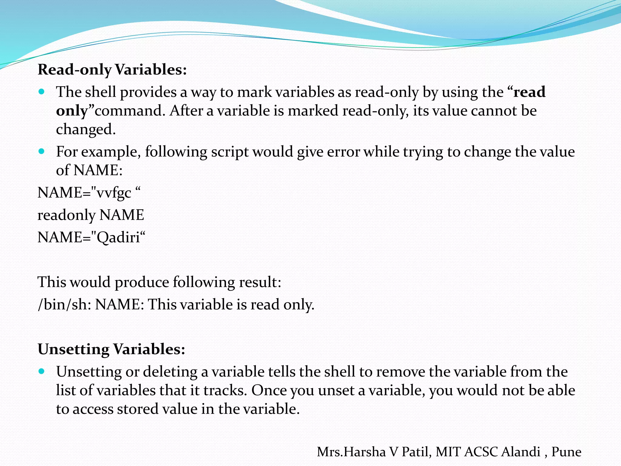 Read-only Variables:
 The shell provides a way to mark variables as read-only by using the “read
only”command. After a variable is marked read-only, its value cannot be
changed.
 For example, following script would give error while trying to change the value
of NAME:
NAME="vvfgc “
readonly NAME
NAME="Qadiri“
This would produce following result:
/bin/sh: NAME: This variable is read only.
Unsetting Variables:
 Unsetting or deleting a variable tells the shell to remove the variable from the
list of variables that it tracks. Once you unset a variable, you would not be able
to access stored value in the variable.
Mrs.Harsha V Patil, MIT ACSC Alandi , Pune
 