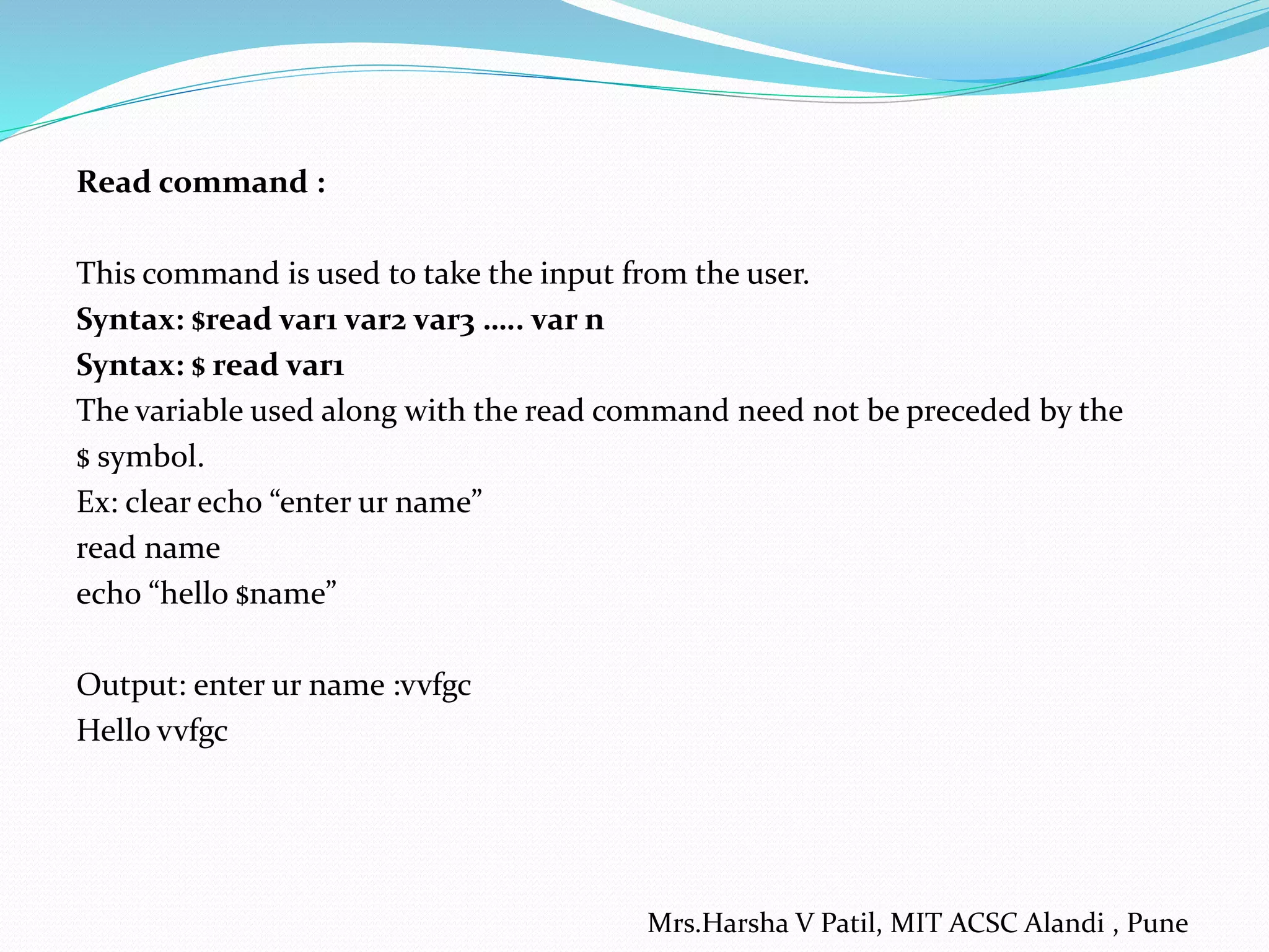 Read command :
This command is used to take the input from the user.
Syntax: $read var1 var2 var3 ….. var n
Syntax: $ read var1
The variable used along with the read command need not be preceded by the
$ symbol.
Ex: clear echo “enter ur name”
read name
echo “hello $name”
Output: enter ur name :vvfgc
Hello vvfgc
Mrs.Harsha V Patil, MIT ACSC Alandi , Pune
 