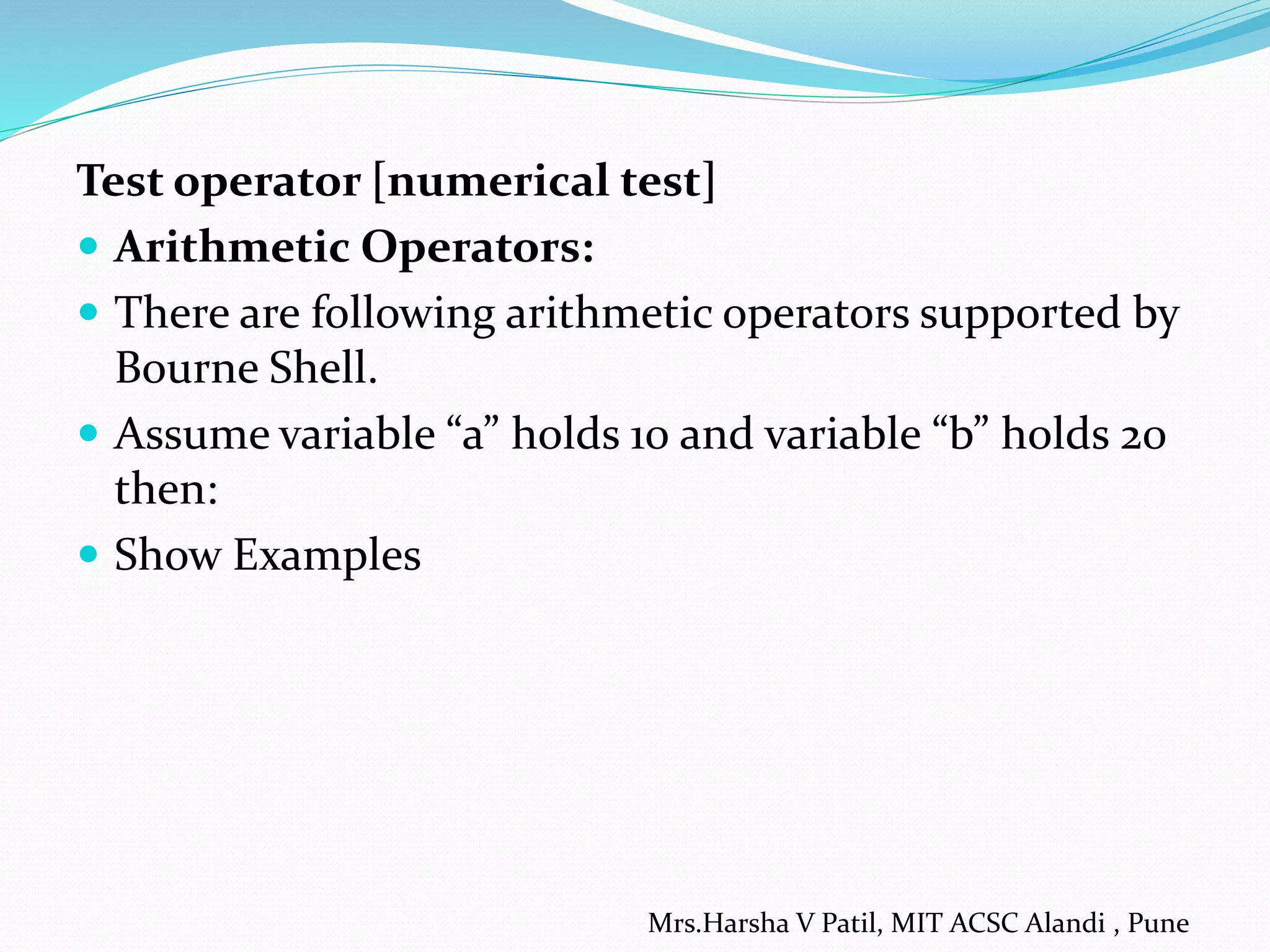 Test operator [numerical test]
 Arithmetic Operators:
 There are following arithmetic operators supported by
Bourne Shell.
 Assume variable “a” holds 10 and variable “b” holds 20
then:
 Show Examples
Mrs.Harsha V Patil, MIT ACSC Alandi , Pune
 