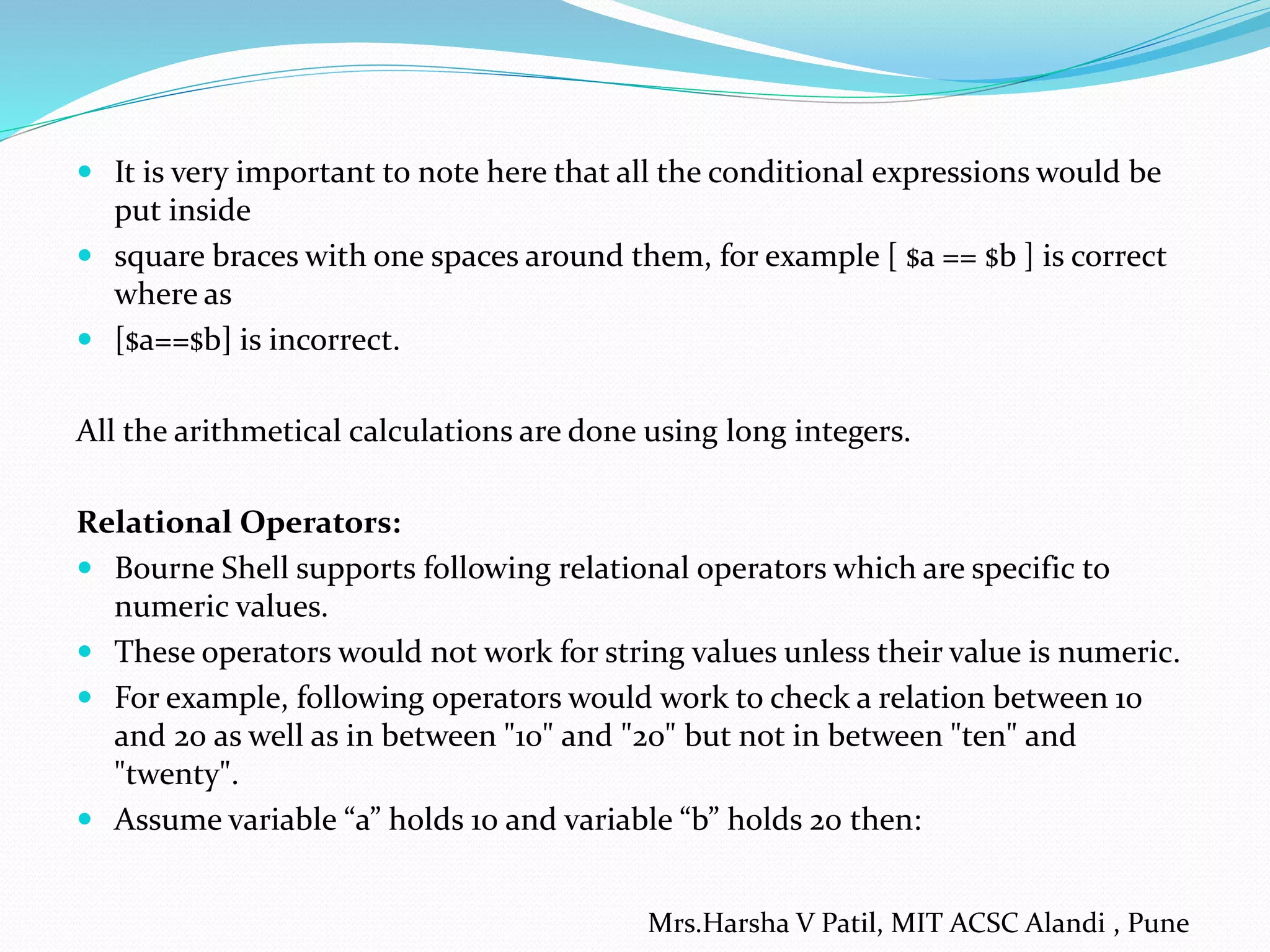  It is very important to note here that all the conditional expressions would be
put inside
 square braces with one spaces around them, for example [ $a == $b ] is correct
where as
 [$a==$b] is incorrect.
All the arithmetical calculations are done using long integers.
Relational Operators:
 Bourne Shell supports following relational operators which are specific to
numeric values.
 These operators would not work for string values unless their value is numeric.
 For example, following operators would work to check a relation between 10
and 20 as well as in between "10" and "20" but not in between "ten" and
"twenty".
 Assume variable “a” holds 10 and variable “b” holds 20 then:
Mrs.Harsha V Patil, MIT ACSC Alandi , Pune
 