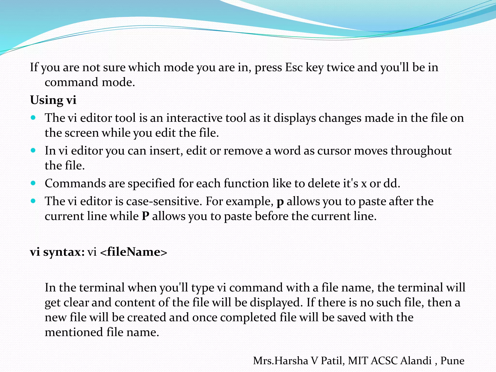 If you are not sure which mode you are in, press Esc key twice and you'll be in
command mode.
Using vi
 The vi editor tool is an interactive tool as it displays changes made in the file on
the screen while you edit the file.
 In vi editor you can insert, edit or remove a word as cursor moves throughout
the file.
 Commands are specified for each function like to delete it's x or dd.
 The vi editor is case-sensitive. For example, p allows you to paste after the
current line while P allows you to paste before the current line.
vi syntax: vi <fileName>
In the terminal when you'll type vi command with a file name, the terminal will
get clear and content of the file will be displayed. If there is no such file, then a
new file will be created and once completed file will be saved with the
mentioned file name.
Mrs.Harsha V Patil, MIT ACSC Alandi , Pune
 