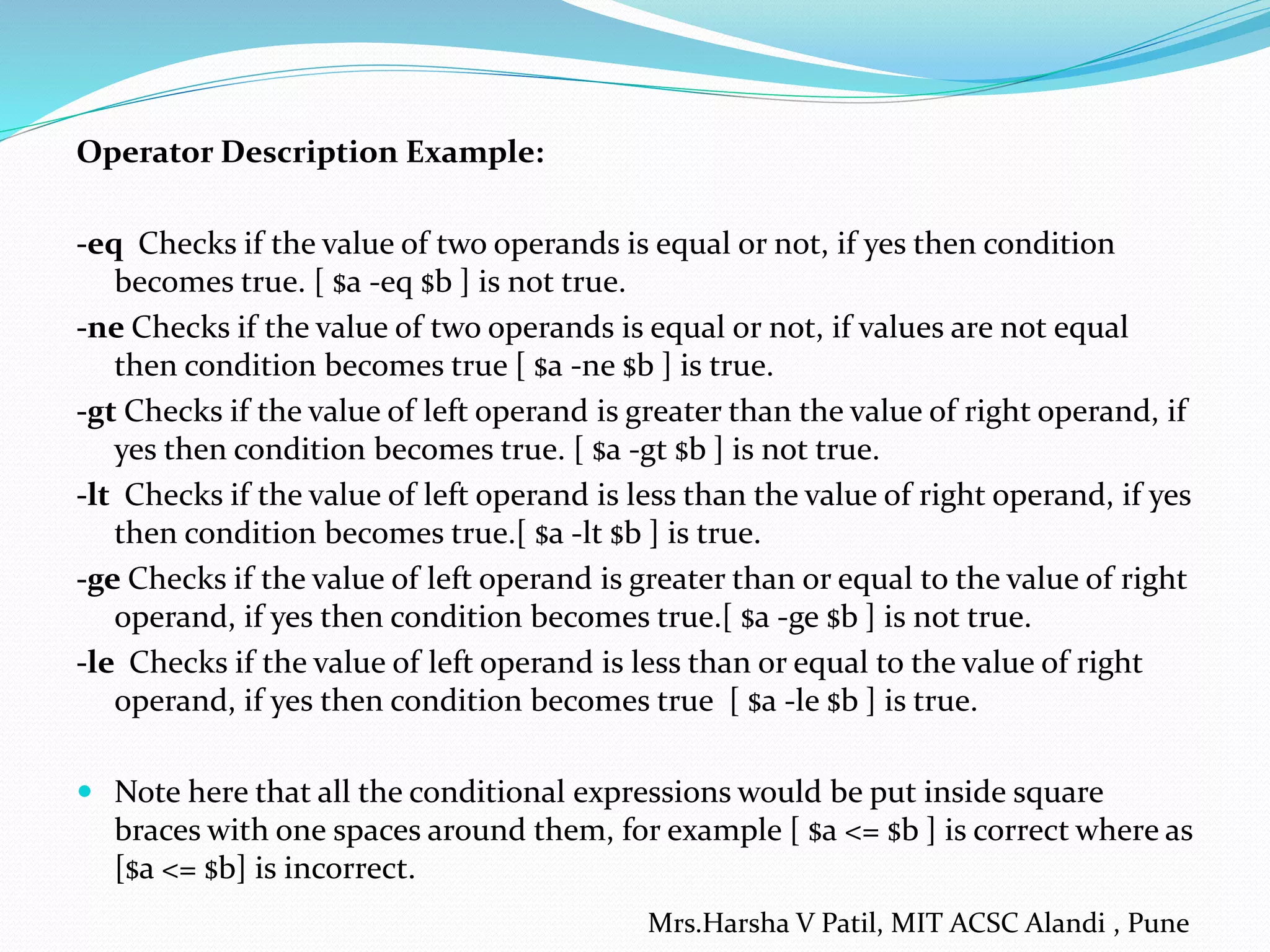 Operator Description Example:
-eq Checks if the value of two operands is equal or not, if yes then condition
becomes true. [ $a -eq $b ] is not true.
-ne Checks if the value of two operands is equal or not, if values are not equal
then condition becomes true [ $a -ne $b ] is true.
-gt Checks if the value of left operand is greater than the value of right operand, if
yes then condition becomes true. [ $a -gt $b ] is not true.
-lt Checks if the value of left operand is less than the value of right operand, if yes
then condition becomes true.[ $a -lt $b ] is true.
-ge Checks if the value of left operand is greater than or equal to the value of right
operand, if yes then condition becomes true.[ $a -ge $b ] is not true.
-le Checks if the value of left operand is less than or equal to the value of right
operand, if yes then condition becomes true [ $a -le $b ] is true.
 Note here that all the conditional expressions would be put inside square
braces with one spaces around them, for example [ $a <= $b ] is correct where as
[$a <= $b] is incorrect.
Mrs.Harsha V Patil, MIT ACSC Alandi , Pune
 