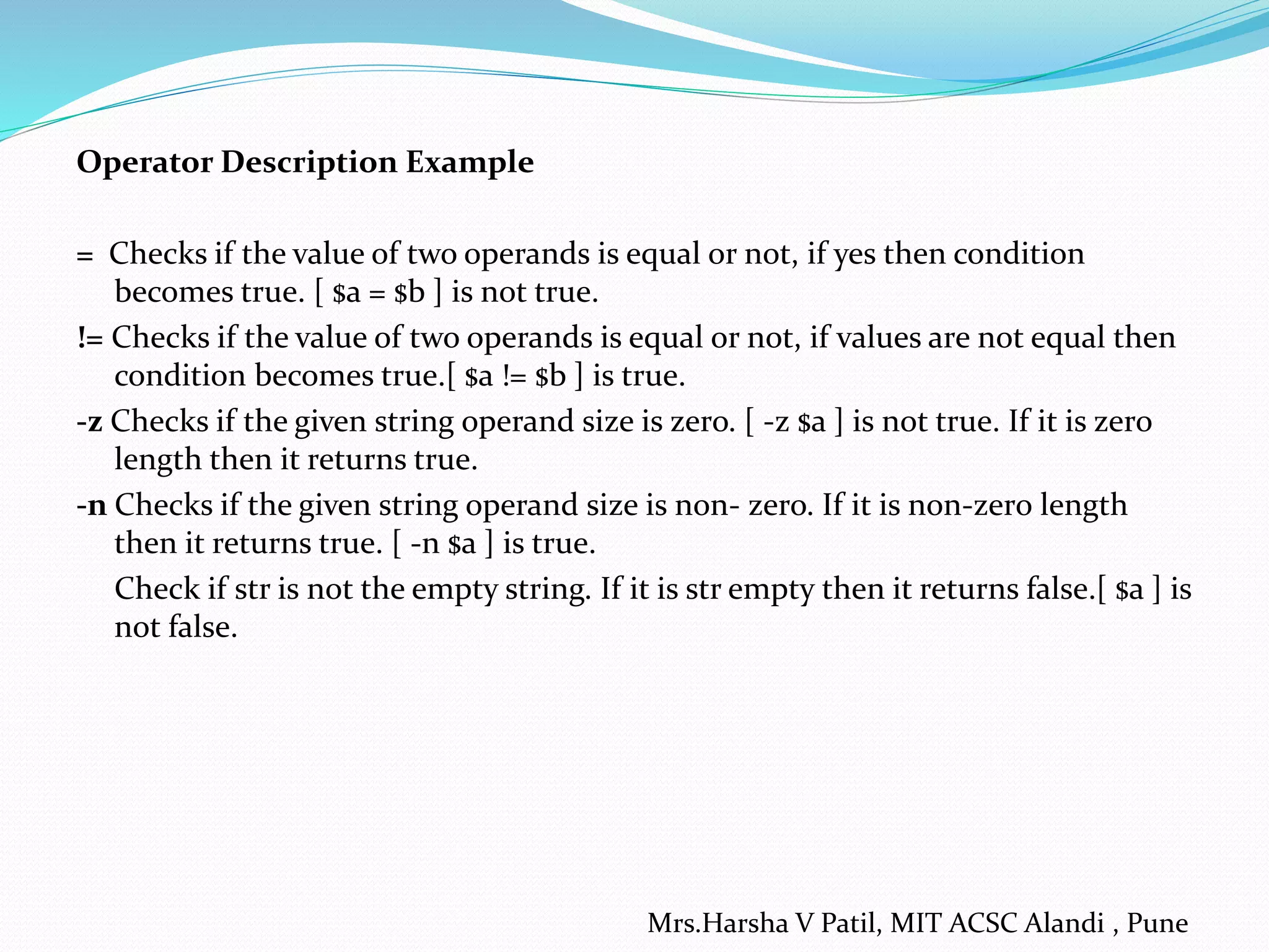 Operator Description Example
= Checks if the value of two operands is equal or not, if yes then condition
becomes true. [ $a = $b ] is not true.
!= Checks if the value of two operands is equal or not, if values are not equal then
condition becomes true.[ $a != $b ] is true.
-z Checks if the given string operand size is zero. [ -z $a ] is not true. If it is zero
length then it returns true.
-n Checks if the given string operand size is non- zero. If it is non-zero length
then it returns true. [ -n $a ] is true.
Check if str is not the empty string. If it is str empty then it returns false.[ $a ] is
not false.
Mrs.Harsha V Patil, MIT ACSC Alandi , Pune
 