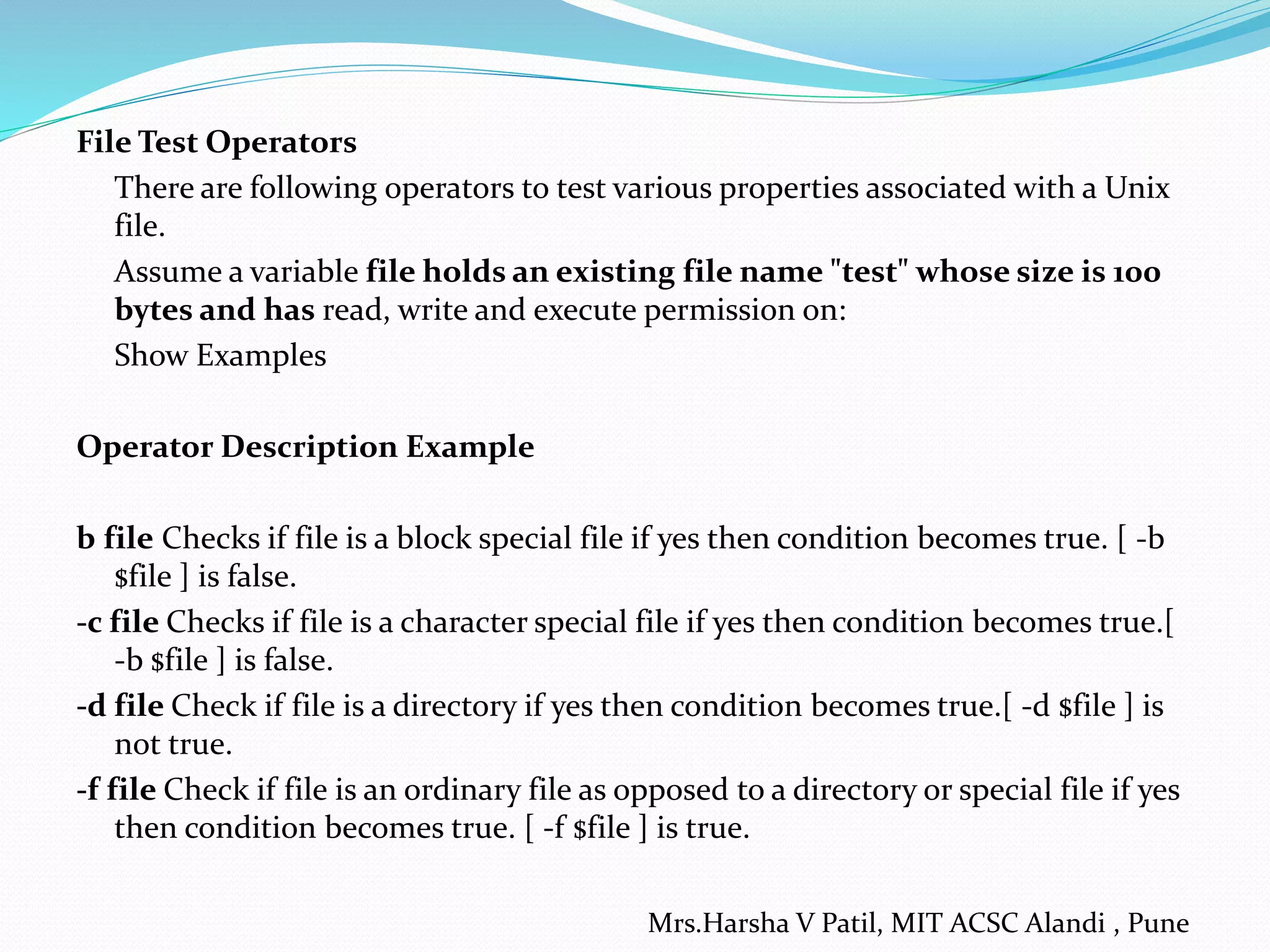File Test Operators
There are following operators to test various properties associated with a Unix
file.
Assume a variable file holds an existing file name "test" whose size is 100
bytes and has read, write and execute permission on:
Show Examples
Operator Description Example
b file Checks if file is a block special file if yes then condition becomes true. [ -b
$file ] is false.
-c file Checks if file is a character special file if yes then condition becomes true.[
-b $file ] is false.
-d file Check if file is a directory if yes then condition becomes true.[ -d $file ] is
not true.
-f file Check if file is an ordinary file as opposed to a directory or special file if yes
then condition becomes true. [ -f $file ] is true.
Mrs.Harsha V Patil, MIT ACSC Alandi , Pune
 