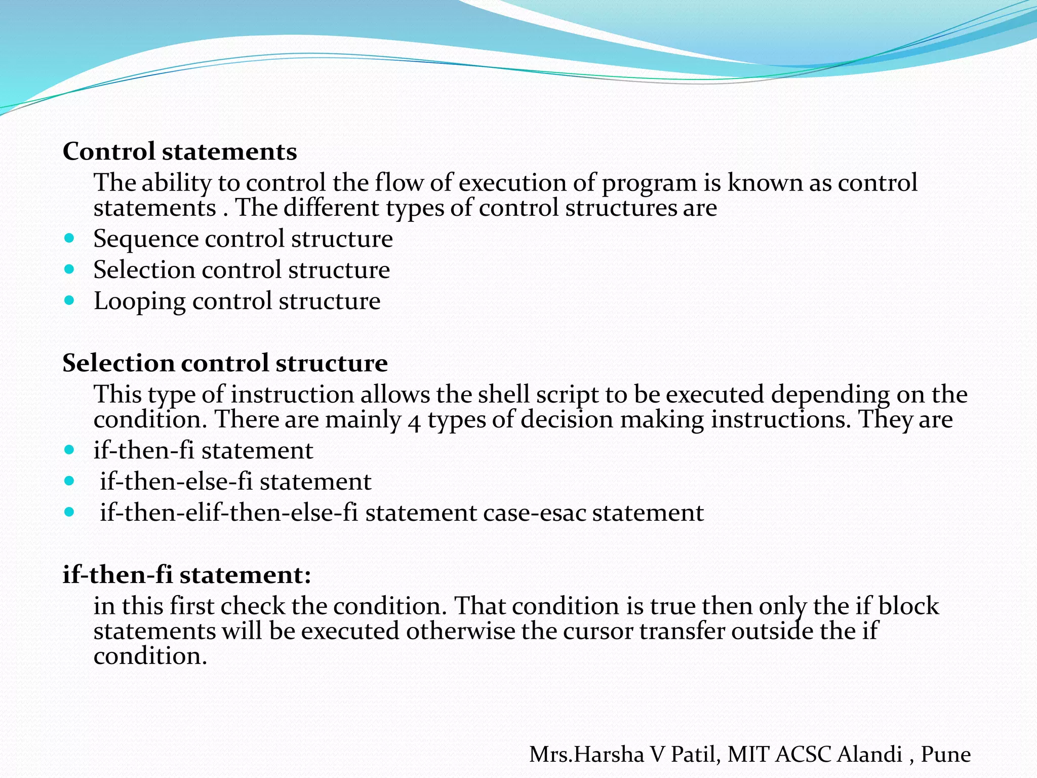 Control statements
The ability to control the flow of execution of program is known as control
statements . The different types of control structures are
 Sequence control structure
 Selection control structure
 Looping control structure
Selection control structure
This type of instruction allows the shell script to be executed depending on the
condition. There are mainly 4 types of decision making instructions. They are
 if-then-fi statement
 if-then-else-fi statement
 if-then-elif-then-else-fi statement case-esac statement
if-then-fi statement:
in this first check the condition. That condition is true then only the if block
statements will be executed otherwise the cursor transfer outside the if
condition.
Mrs.Harsha V Patil, MIT ACSC Alandi , Pune
 