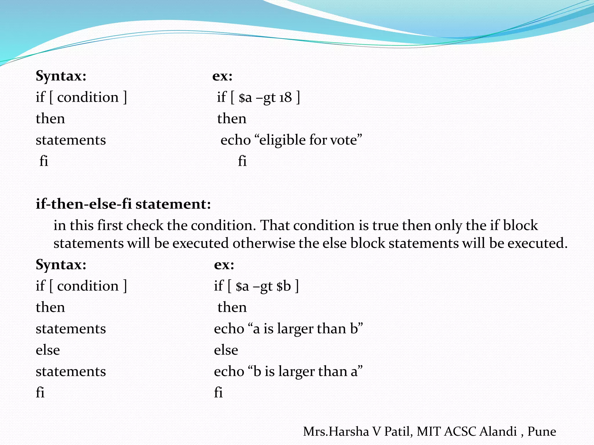 Syntax: ex:
if [ condition ] if [ $a –gt 18 ]
then then
statements echo “eligible for vote”
fi fi
if-then-else-fi statement:
in this first check the condition. That condition is true then only the if block
statements will be executed otherwise the else block statements will be executed.
Syntax: ex:
if [ condition ] if [ $a –gt $b ]
then then
statements echo “a is larger than b”
else else
statements echo “b is larger than a”
fi fi
Mrs.Harsha V Patil, MIT ACSC Alandi , Pune
 