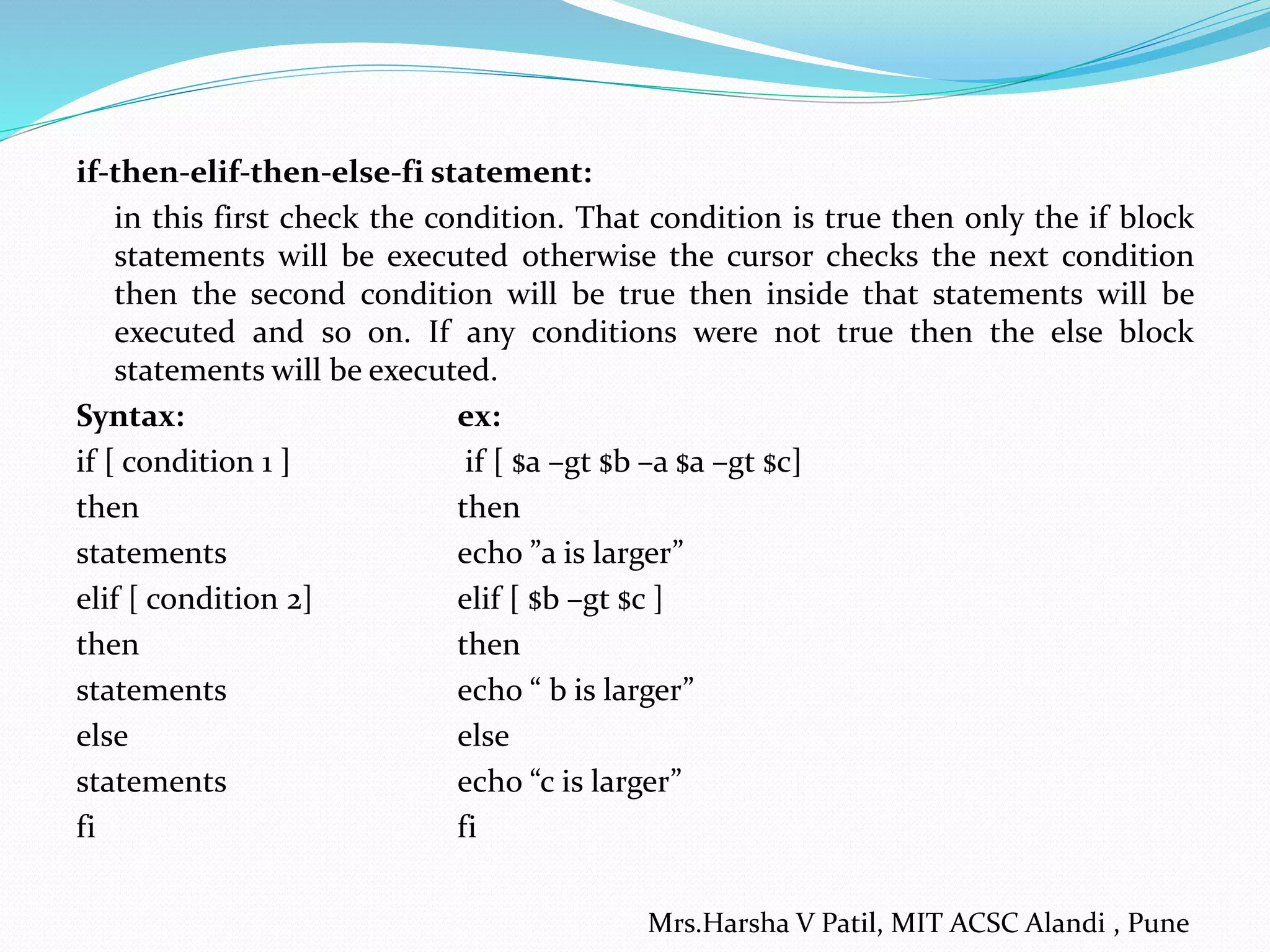 if-then-elif-then-else-fi statement:
in this first check the condition. That condition is true then only the if block
statements will be executed otherwise the cursor checks the next condition
then the second condition will be true then inside that statements will be
executed and so on. If any conditions were not true then the else block
statements will be executed.
Syntax: ex:
if [ condition 1 ] if [ $a –gt $b –a $a –gt $c]
then then
statements echo ”a is larger”
elif [ condition 2] elif [ $b –gt $c ]
then then
statements echo “ b is larger”
else else
statements echo “c is larger”
fi fi
Mrs.Harsha V Patil, MIT ACSC Alandi , Pune
 