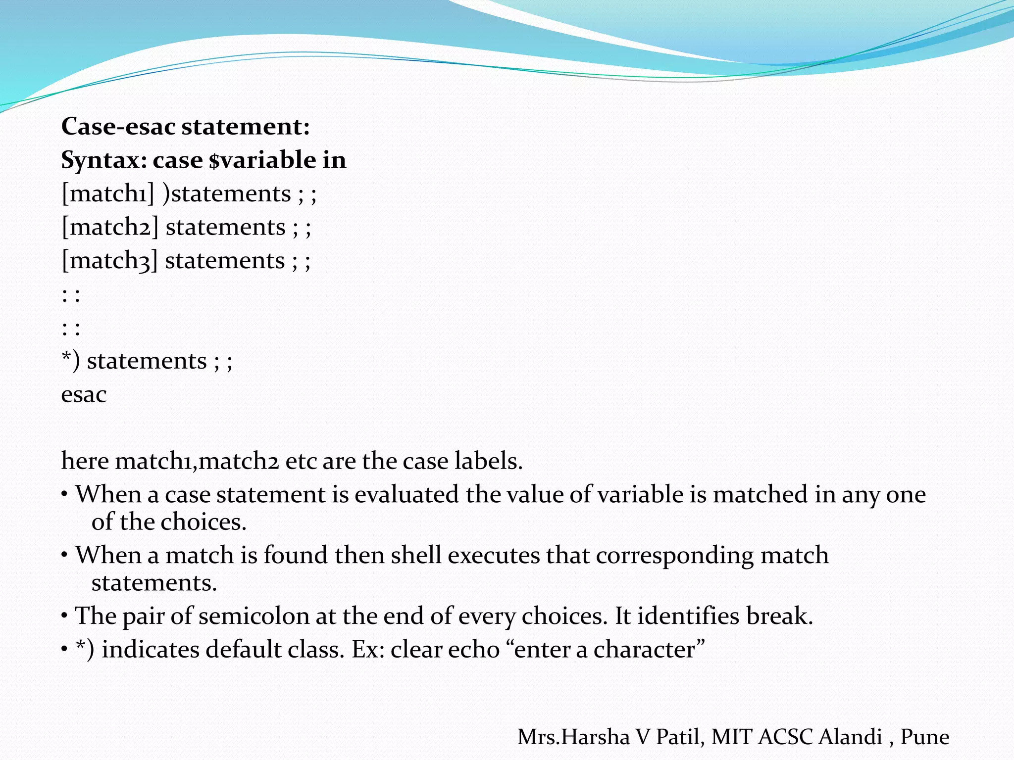 Case-esac statement:
Syntax: case $variable in
[match1] )statements ; ;
[match2] statements ; ;
[match3] statements ; ;
: :
: :
*) statements ; ;
esac
here match1,match2 etc are the case labels.
• When a case statement is evaluated the value of variable is matched in any one
of the choices.
• When a match is found then shell executes that corresponding match
statements.
• The pair of semicolon at the end of every choices. It identifies break.
• *) indicates default class. Ex: clear echo “enter a character”
Mrs.Harsha V Patil, MIT ACSC Alandi , Pune
 