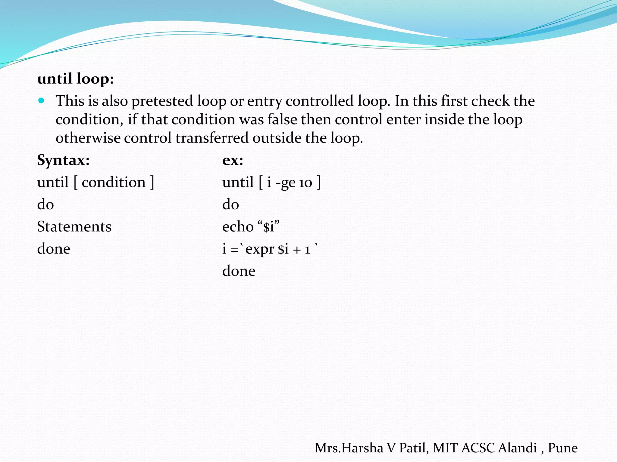 until loop:
 This is also pretested loop or entry controlled loop. In this first check the
condition, if that condition was false then control enter inside the loop
otherwise control transferred outside the loop.
Syntax: ex:
until [ condition ] until [ i -ge 10 ]
do do
Statements echo “$i”
done i =`expr $i + 1 `
done
Mrs.Harsha V Patil, MIT ACSC Alandi , Pune
 
