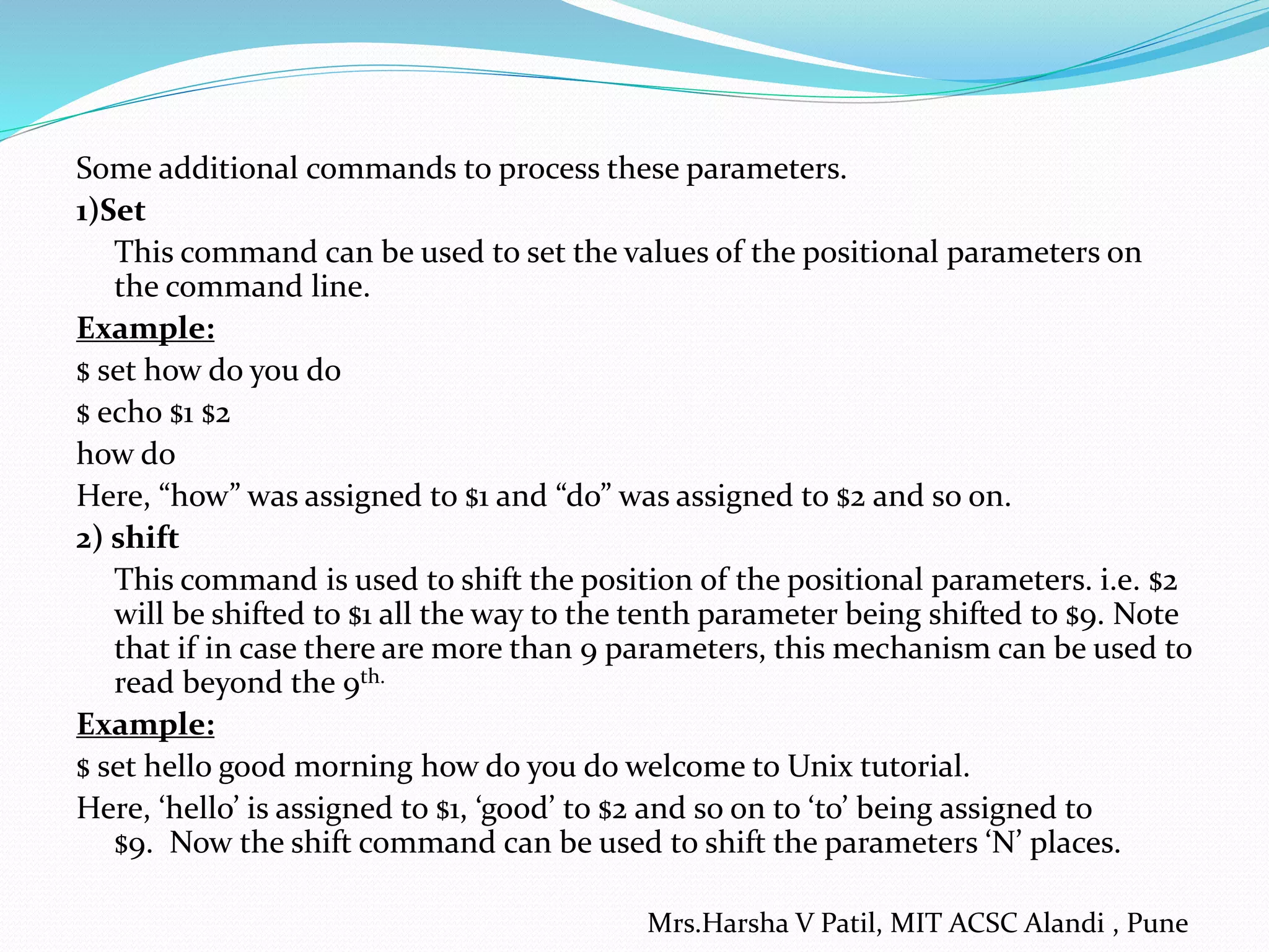Some additional commands to process these parameters.
1)Set
This command can be used to set the values of the positional parameters on
the command line.
Example:
$ set how do you do
$ echo $1 $2
how do
Here, “how” was assigned to $1 and “do” was assigned to $2 and so on.
2) shift
This command is used to shift the position of the positional parameters. i.e. $2
will be shifted to $1 all the way to the tenth parameter being shifted to $9. Note
that if in case there are more than 9 parameters, this mechanism can be used to
read beyond the 9th.
Example:
$ set hello good morning how do you do welcome to Unix tutorial.
Here, ‘hello’ is assigned to $1, ‘good’ to $2 and so on to ‘to’ being assigned to
$9. Now the shift command can be used to shift the parameters ‘N’ places.
Mrs.Harsha V Patil, MIT ACSC Alandi , Pune
 