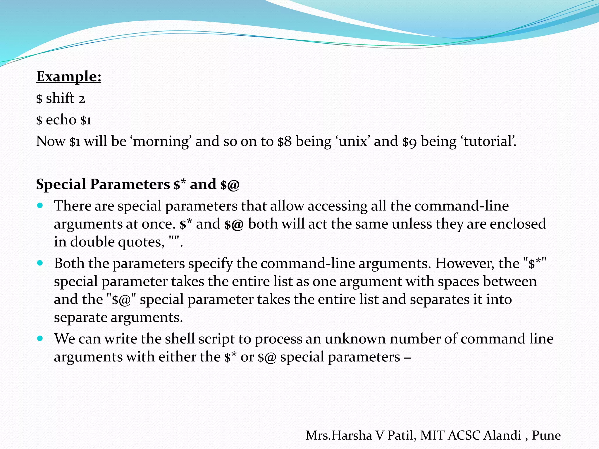 Example:
$ shift 2
$ echo $1
Now $1 will be ‘morning’ and so on to $8 being ‘unix’ and $9 being ‘tutorial’.
Special Parameters $* and $@
 There are special parameters that allow accessing all the command-line
arguments at once. $* and $@ both will act the same unless they are enclosed
in double quotes, "".
 Both the parameters specify the command-line arguments. However, the "$*"
special parameter takes the entire list as one argument with spaces between
and the "$@" special parameter takes the entire list and separates it into
separate arguments.
 We can write the shell script to process an unknown number of command line
arguments with either the $* or $@ special parameters −
Mrs.Harsha V Patil, MIT ACSC Alandi , Pune
 