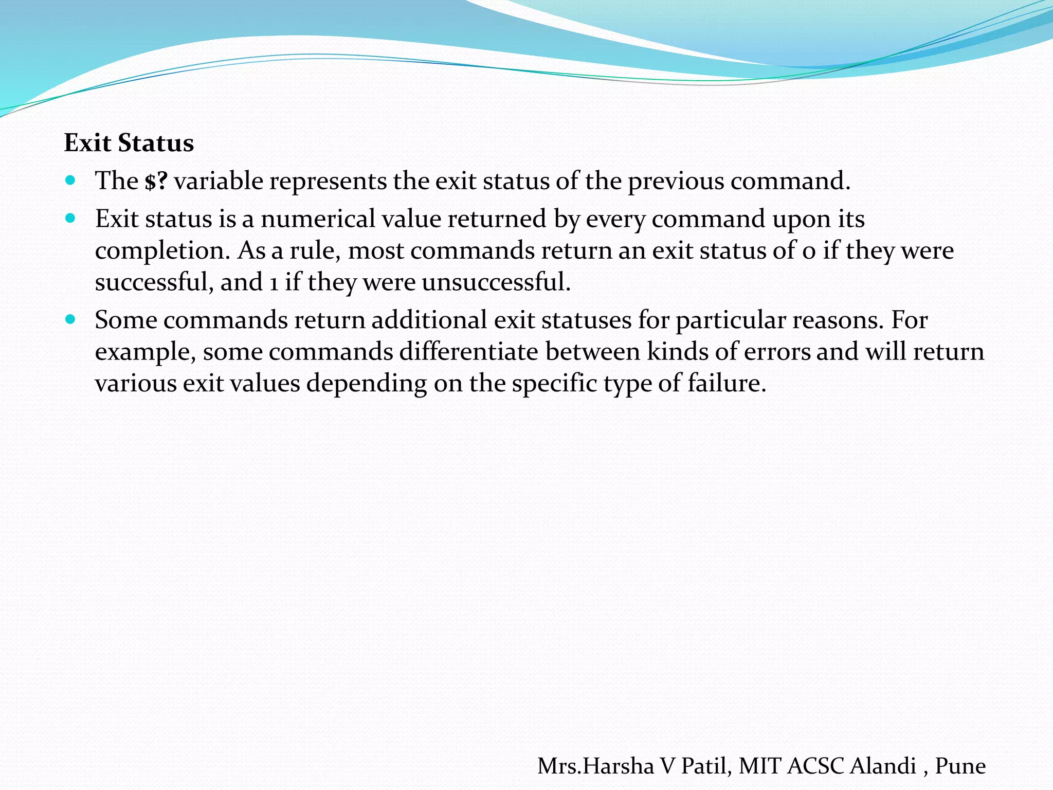 Exit Status
 The $? variable represents the exit status of the previous command.
 Exit status is a numerical value returned by every command upon its
completion. As a rule, most commands return an exit status of 0 if they were
successful, and 1 if they were unsuccessful.
 Some commands return additional exit statuses for particular reasons. For
example, some commands differentiate between kinds of errors and will return
various exit values depending on the specific type of failure.
Mrs.Harsha V Patil, MIT ACSC Alandi , Pune
 