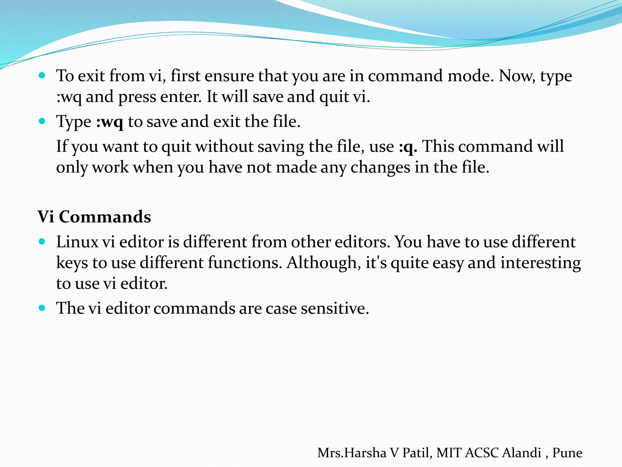  To exit from vi, first ensure that you are in command mode. Now, type
:wq and press enter. It will save and quit vi.
 Type :wq to save and exit the file.
If you want to quit without saving the file, use :q. This command will
only work when you have not made any changes in the file.
Vi Commands
 Linux vi editor is different from other editors. You have to use different
keys to use different functions. Although, it's quite easy and interesting
to use vi editor.
 The vi editor commands are case sensitive.
Mrs.Harsha V Patil, MIT ACSC Alandi , Pune
 