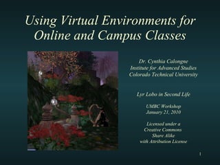 Using Virtual Environments for Online and Campus Classes Dr. Cynthia Calongne Institute for Advanced Studies Colorado Technical University Lyr Lobo in Second Life UMBC Workshop January 21, 2010 Licensed under a Creative Commons  Share Alike with Attribution License 