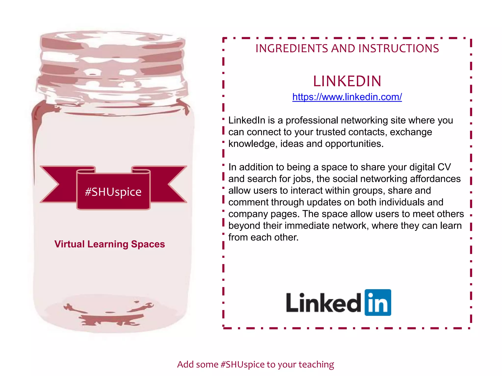 Add some #SHUspice to your teaching
#SHUspice
INGREDIENTS AND INSTRUCTIONS
LINKEDIN
https://www.linkedin.com/
LinkedIn is a professional networking site where you
can connect to your trusted contacts, exchange
knowledge, ideas and opportunities.
In addition to being a space to share your digital CV
and search for jobs, the social networking affordances
allow users to interact within groups, share and
comment through updates on both individuals and
company pages. The space allow users to meet others
beyond their immediate network, where they can learn
from each other.
Virtual Learning Spaces
 