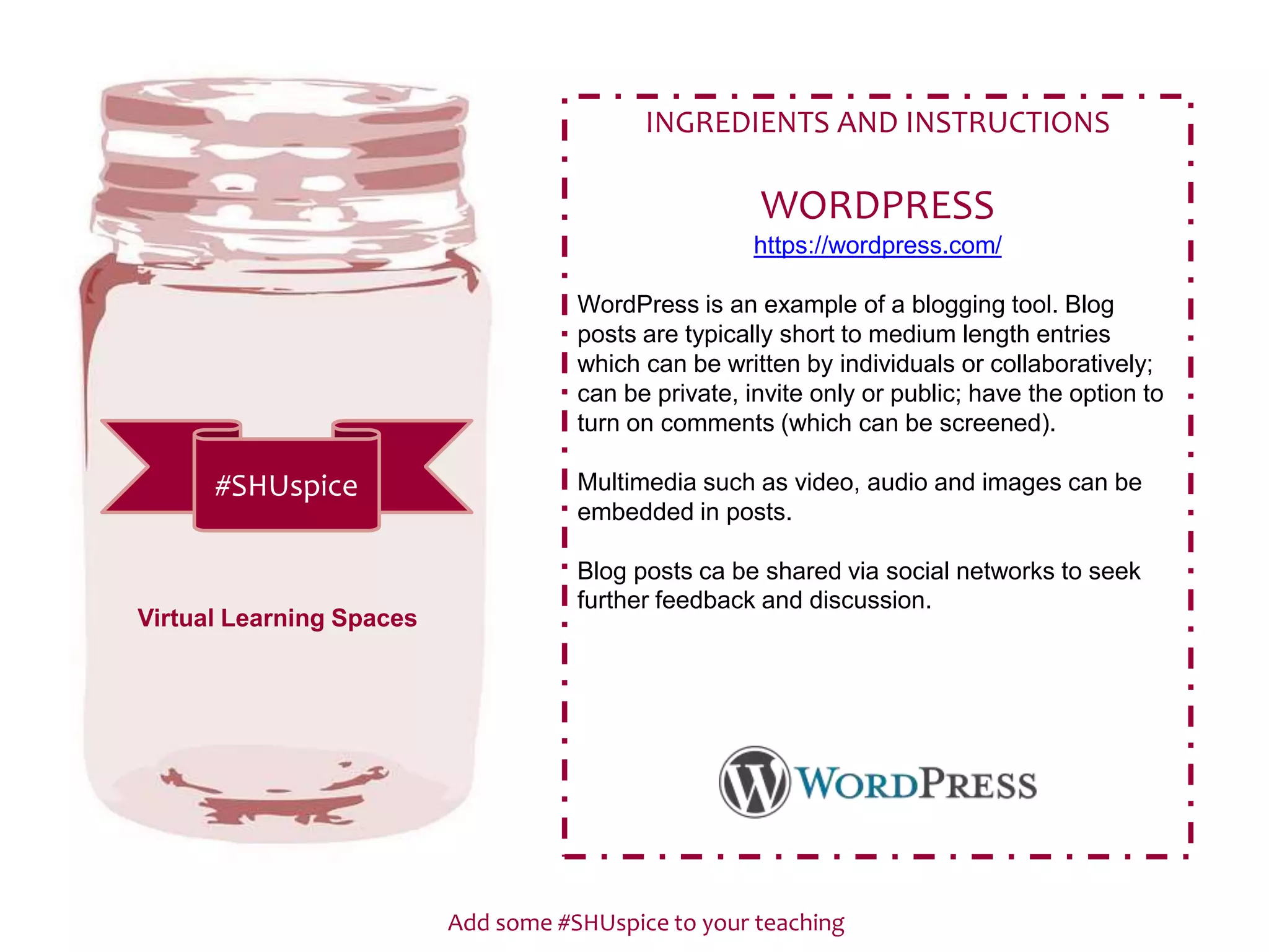 Add some #SHUspice to your teaching
#SHUspice
INGREDIENTS AND INSTRUCTIONS
WORDPRESS
https://wordpress.com/
WordPress is an example of a blogging tool. Blog
posts are typically short to medium length entries
which can be written by individuals or collaboratively;
can be private, invite only or public; have the option to
turn on comments (which can be screened).
Multimedia such as video, audio and images can be
embedded in posts.
Blog posts ca be shared via social networks to seek
further feedback and discussion.
Virtual Learning Spaces
 