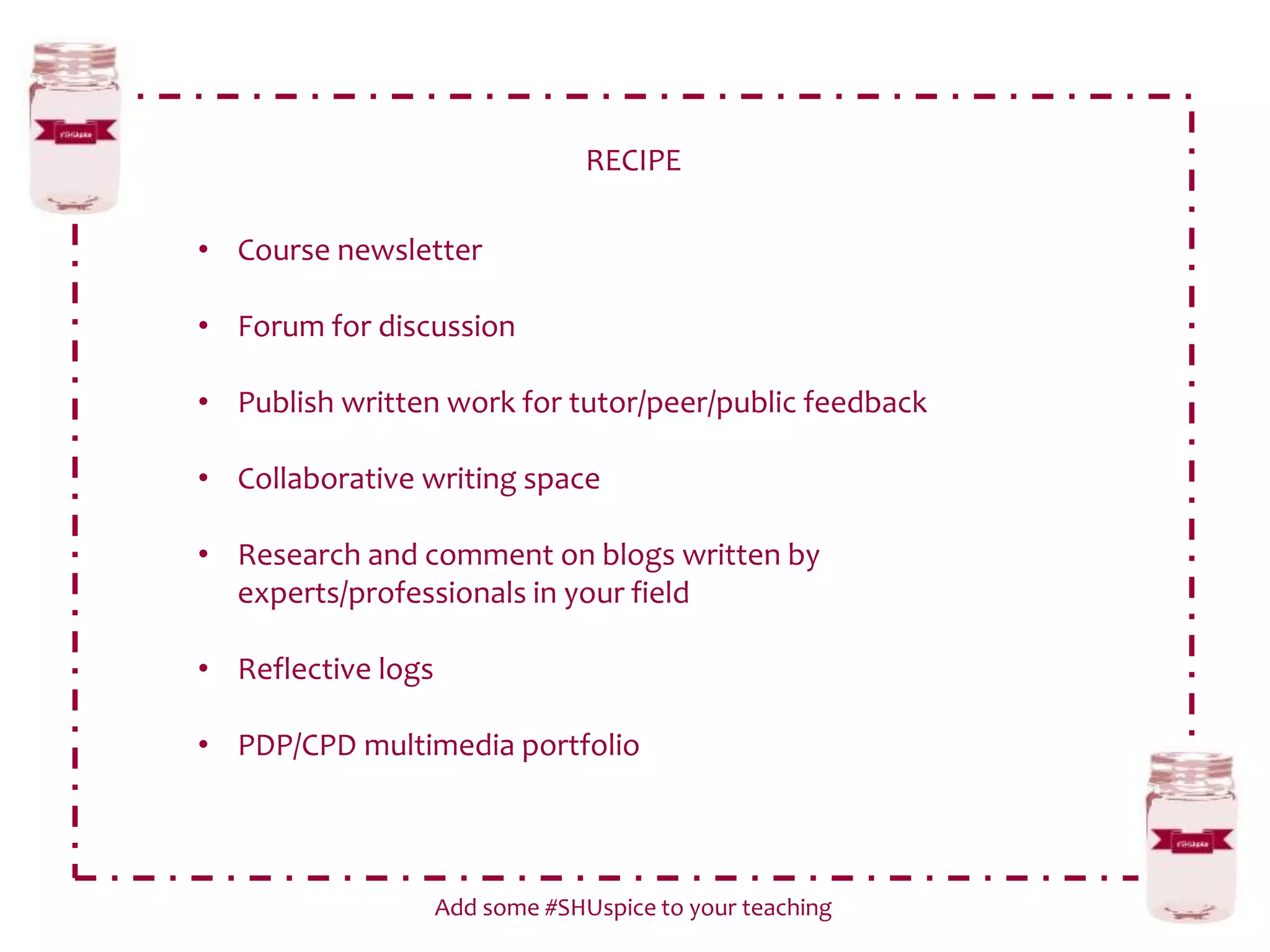 RECIPE
Add some #SHUspice to your teaching
• Course newsletter
• Forum for discussion
• Publish written work for tutor/peer/public feedback
• Collaborative writing space
• Research and comment on blogs written by
experts/professionals in your field
• Reflective logs
• PDP/CPD multimedia portfolio
 