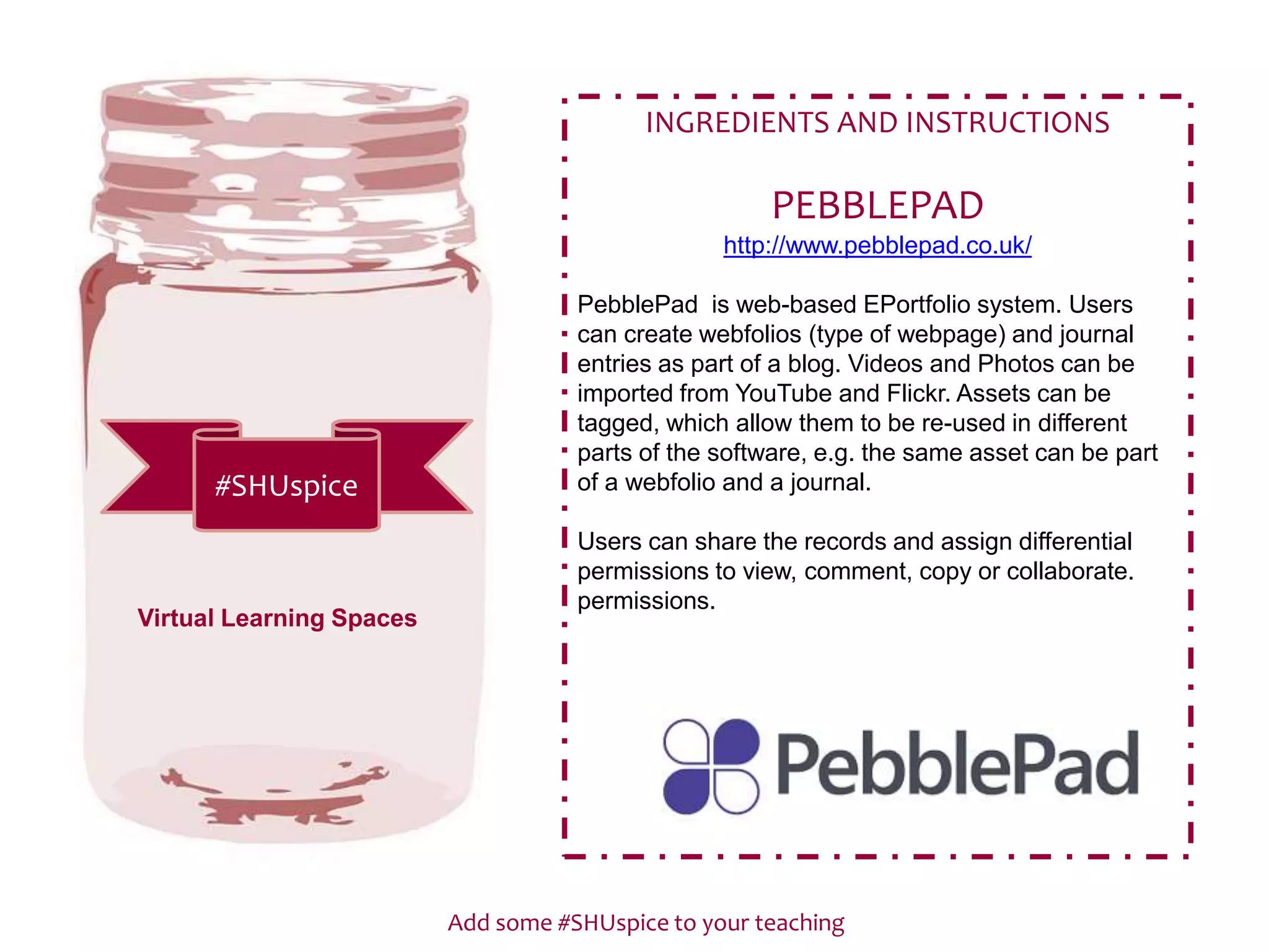 Add some #SHUspice to your teaching
#SHUspice
INGREDIENTS AND INSTRUCTIONS
PEBBLEPAD
http://www.pebblepad.co.uk/
PebblePad is web-based EPortfolio system. Users
can create webfolios (type of webpage) and journal
entries as part of a blog. Videos and Photos can be
imported from YouTube and Flickr. Assets can be
tagged, which allow them to be re-used in different
parts of the software, e.g. the same asset can be part
of a webfolio and a journal.
Users can share the records and assign differential
permissions to view, comment, copy or collaborate.
permissions.
Virtual Learning Spaces
 
