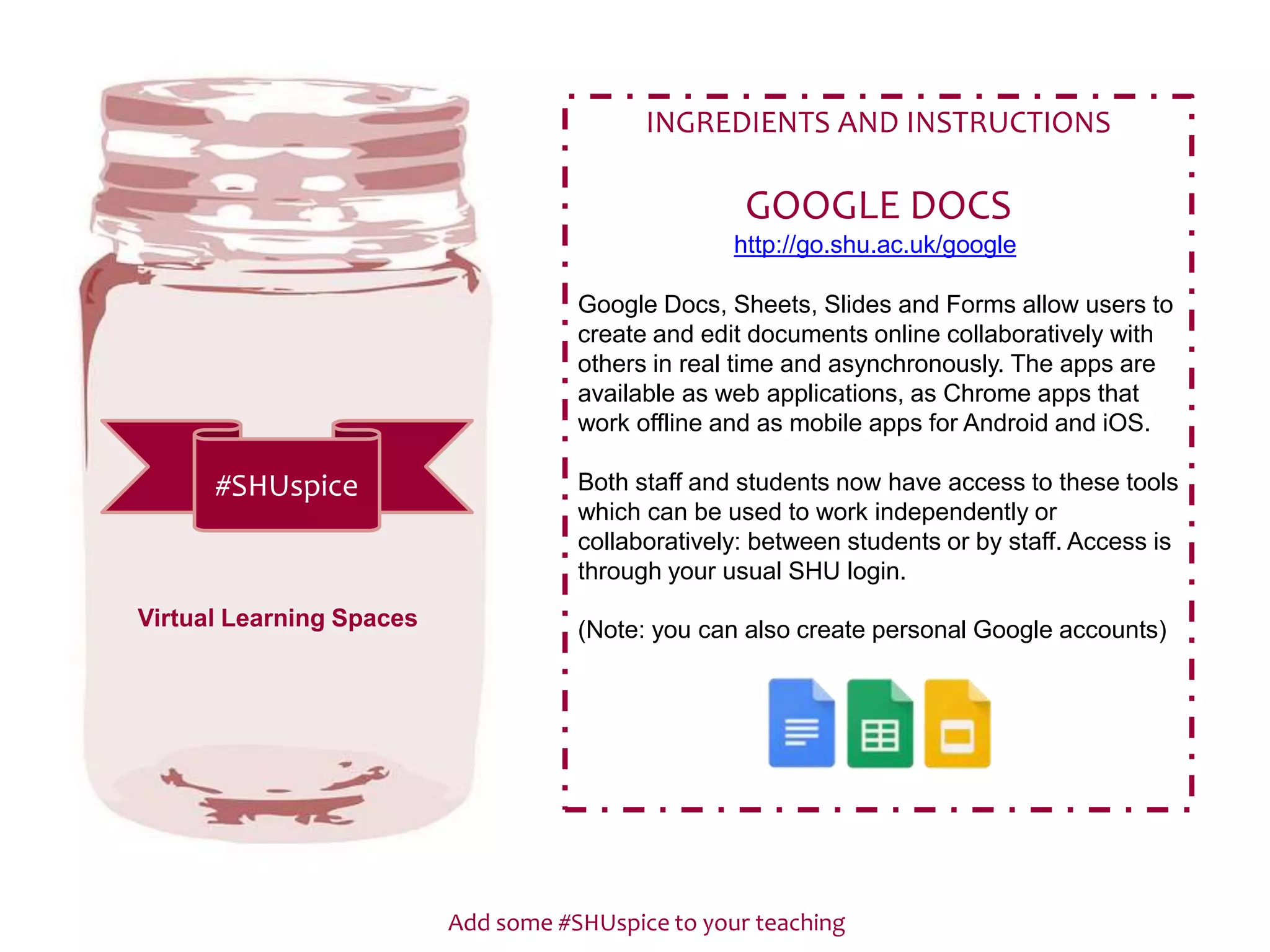 Add some #SHUspice to your teaching
#SHUspice
INGREDIENTS AND INSTRUCTIONS
GOOGLE DOCS
http://go.shu.ac.uk/google
Google Docs, Sheets, Slides and Forms allow users to
create and edit documents online collaboratively with
others in real time and asynchronously. The apps are
available as web applications, as Chrome apps that
work offline and as mobile apps for Android and iOS.
Both staff and students now have access to these tools
which can be used to work independently or
collaboratively: between students or by staff. Access is
through your usual SHU login.
(Note: you can also create personal Google accounts)Virtual Learning Spaces
 
