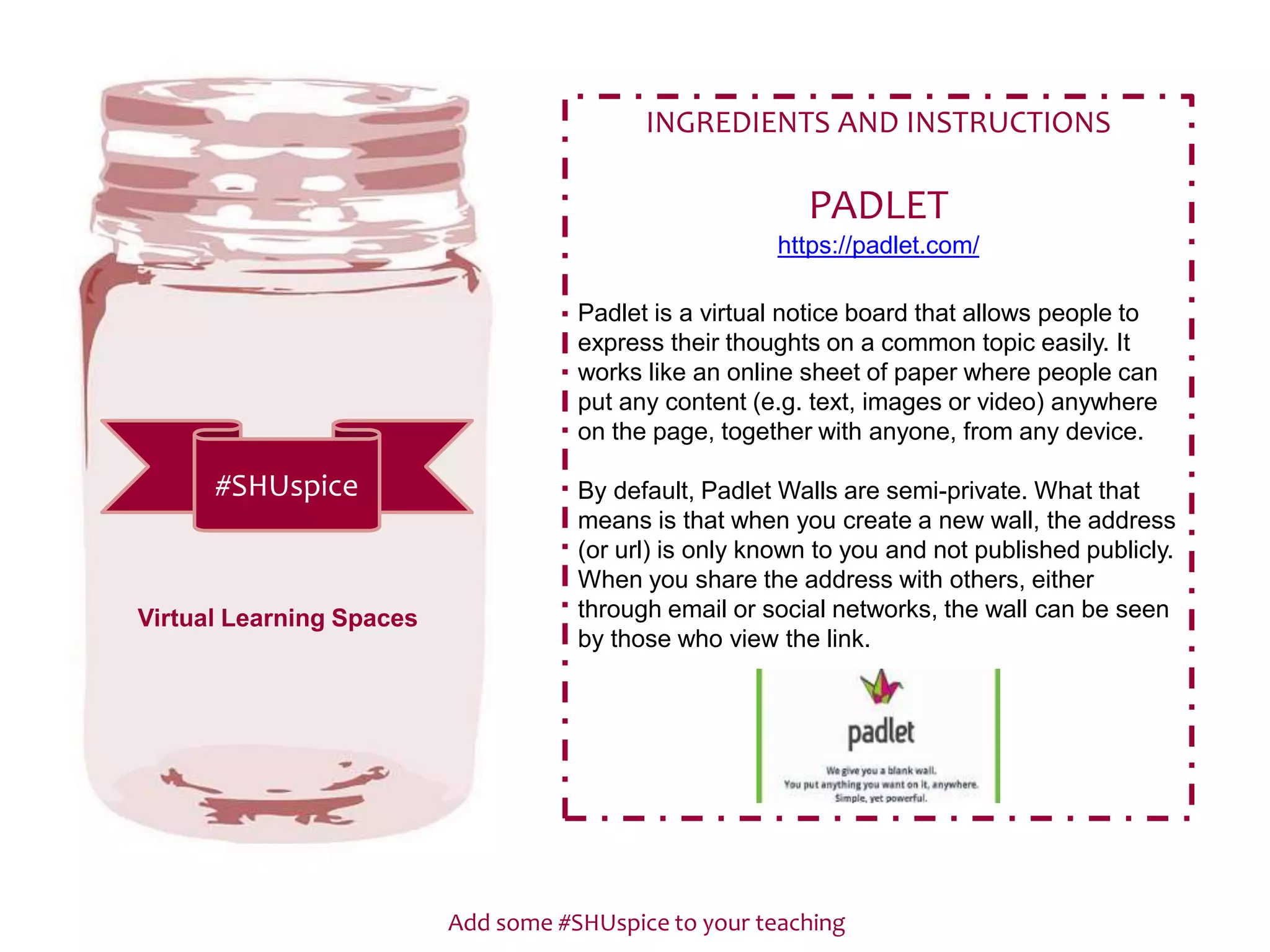 Add some #SHUspice to your teaching
#SHUspice
INGREDIENTS AND INSTRUCTIONS
PADLET
https://padlet.com/
Padlet is a virtual notice board that allows people to
express their thoughts on a common topic easily. It
works like an online sheet of paper where people can
put any content (e.g. text, images or video) anywhere
on the page, together with anyone, from any device.
By default, Padlet Walls are semi-private. What that
means is that when you create a new wall, the address
(or url) is only known to you and not published publicly.
When you share the address with others, either
through email or social networks, the wall can be seen
by those who view the link.
Virtual Learning Spaces
 