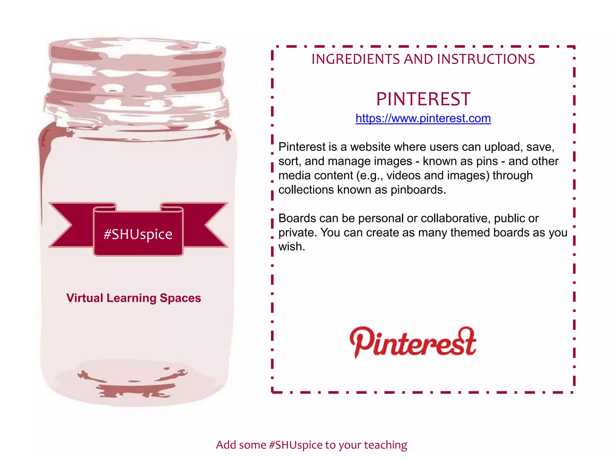 Add some #SHUspice to your teaching
#SHUspice
INGREDIENTS AND INSTRUCTIONS
PINTEREST
https://www.pinterest.com
Pinterest is a website where users can upload, save,
sort, and manage images - known as pins - and other
media content (e.g., videos and images) through
collections known as pinboards.
Boards can be personal or collaborative, public or
private. You can create as many themed boards as you
wish.
Virtual Learning Spaces
 