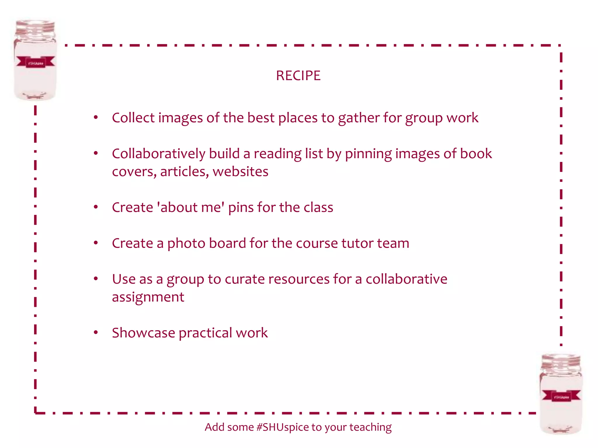 RECIPE
Add some #SHUspice to your teaching
• Collect images of the best places to gather for group work
• Collaboratively build a reading list by pinning images of book
covers, articles, websites
• Create 'about me' pins for the class
• Create a photo board for the course tutor team
• Use as a group to curate resources for a collaborative
assignment
• Showcase practical work
 