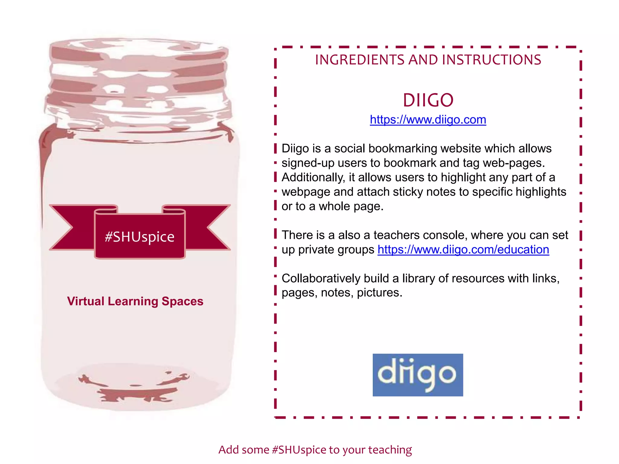 Add some #SHUspice to your teaching
#SHUspice
INGREDIENTS AND INSTRUCTIONS
DIIGO
https://www.diigo.com
Diigo is a social bookmarking website which allows
signed-up users to bookmark and tag web-pages.
Additionally, it allows users to highlight any part of a
webpage and attach sticky notes to specific highlights
or to a whole page.
There is a also a teachers console, where you can set
up private groups https://www.diigo.com/education
Collaboratively build a library of resources with links,
pages, notes, pictures.
Virtual Learning Spaces
 