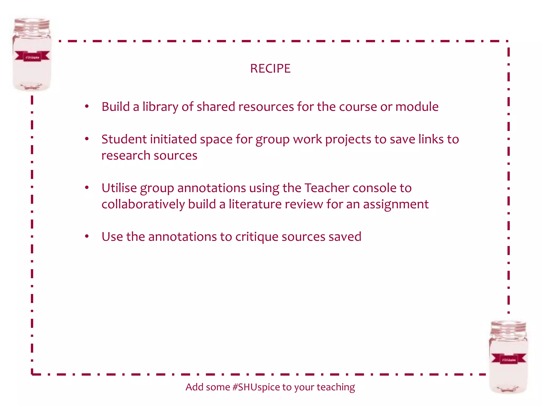 RECIPE
Add some #SHUspice to your teaching
• Build a library of shared resources for the course or module
• Student initiated space for group work projects to save links to
research sources
• Utilise group annotations using the Teacher console to
collaboratively build a literature review for an assignment
• Use the annotations to critique sources saved
 
