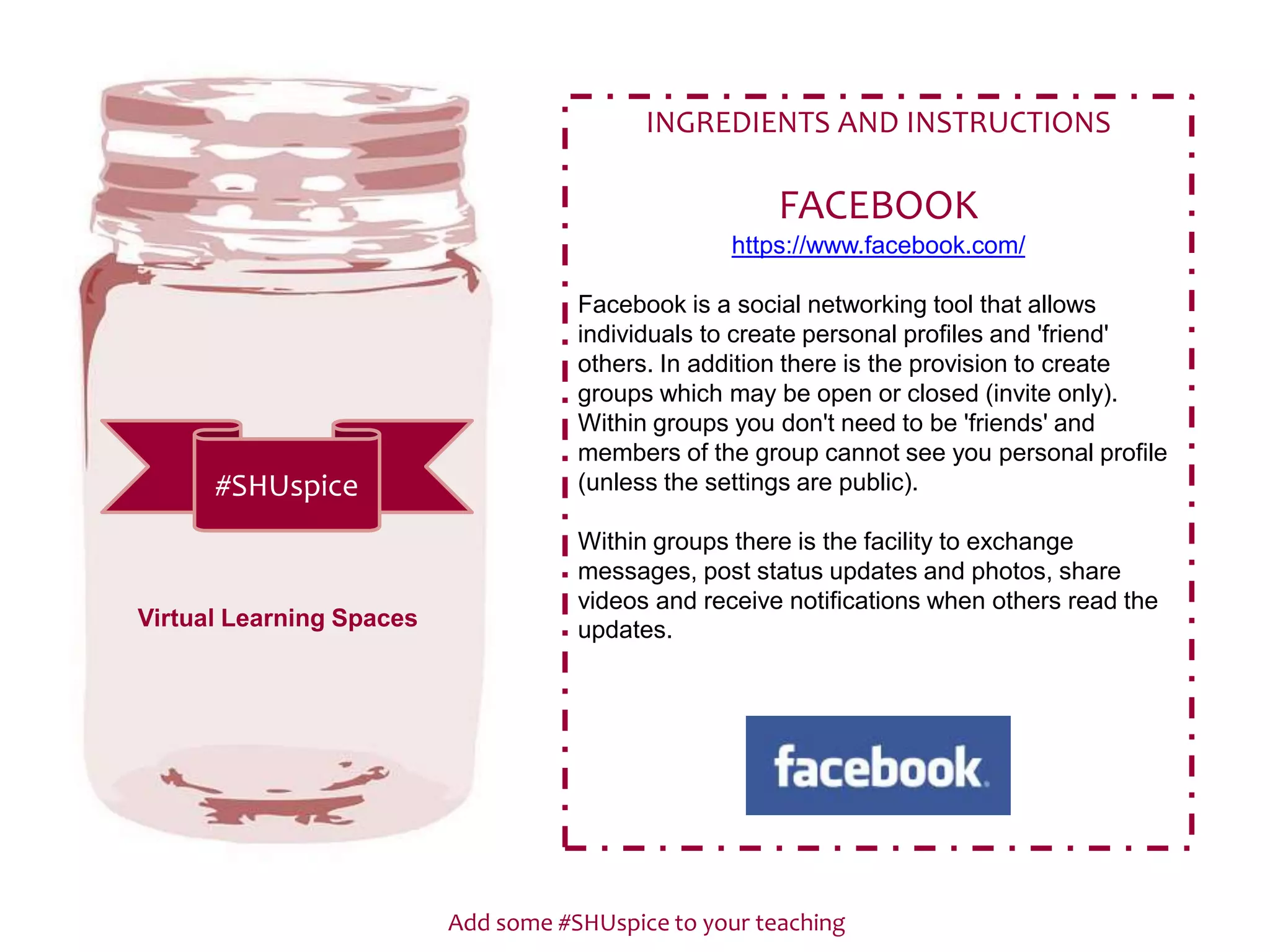 Add some #SHUspice to your teaching
#SHUspice
INGREDIENTS AND INSTRUCTIONS
FACEBOOK
https://www.facebook.com/
Facebook is a social networking tool that allows
individuals to create personal profiles and 'friend'
others. In addition there is the provision to create
groups which may be open or closed (invite only).
Within groups you don't need to be 'friends' and
members of the group cannot see you personal profile
(unless the settings are public).
Within groups there is the facility to exchange
messages, post status updates and photos, share
videos and receive notifications when others read the
updates.Virtual Learning Spaces
 