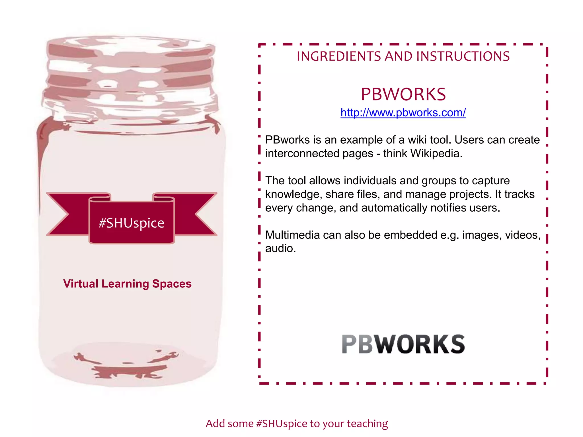 Add some #SHUspice to your teaching
#SHUspice
INGREDIENTS AND INSTRUCTIONS
PBWORKS
http://www.pbworks.com/
PBworks is an example of a wiki tool. Users can create
interconnected pages - think Wikipedia.
The tool allows individuals and groups to capture
knowledge, share files, and manage projects. It tracks
every change, and automatically notifies users.
Multimedia can also be embedded e.g. images, videos,
audio.
Virtual Learning Spaces
 