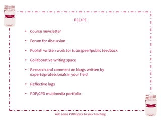 RECIPE
Add some #SHUspice to your teaching
• Course newsletter
• Forum for discussion
• Publish written work for tutor/peer/public feedback
• Collaborative writing space
• Research and comment on blogs written by
experts/professionals in your field
• Reflective logs
• PDP/CPD multimedia portfolio
 