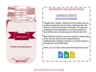 Add some #SHUspice to your teaching
#SHUspice
INGREDIENTS AND INSTRUCTIONS
GOOGLE DOCS
http://go.shu.ac.uk/google
Google Docs, Sheets, Slides and Forms allow users to
create and edit documents online collaboratively with
others in real time and asynchronously. The apps are
available as web applications, as Chrome apps that
work offline and as mobile apps for Android and iOS.
Both staff and students now have access to these tools
which can be used to work independently or
collaboratively: between students or by staff. Access is
through your usual SHU login.
(Note: you can also create personal Google accounts)Virtual Learning Spaces
 
