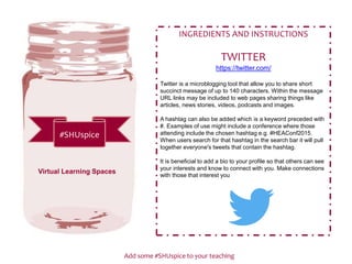 Add some #SHUspice to your teaching
#SHUspice
INGREDIENTS AND INSTRUCTIONS
TWITTER
https://twitter.com/
Twitter is a microblogging tool that allow you to share short
succinct message of up to 140 characters. Within the message
URL links may be included to web pages sharing things like
articles, news stories, videos, podcasts and images.
A hashtag can also be added which is a keyword preceded with
#. Examples of use might include a conference where those
attending include the chosen hashtag e.g. #HEAConf2015.
When users search for that hashtag in the search bar it will pull
together everyone's tweets that contain the hashtag.
It is beneficial to add a bio to your profile so that others can see
your interests and know to connect with you. Make connections
with those that interest you
Virtual Learning Spaces
 