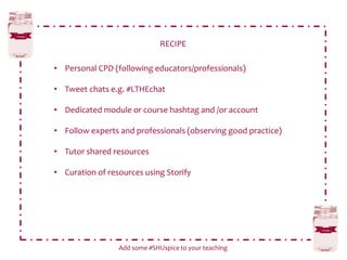 RECIPE
Add some #SHUspice to your teaching
• Personal CPD (following educators/professionals)
• Tweet chats e.g. #LTHEchat
• Dedicated module or course hashtag and /or account
• Follow experts and professionals (observing good practice)
• Tutor shared resources
• Curation of resources using Storify
 