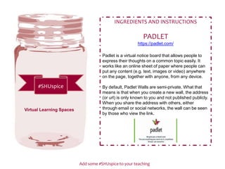 Add some #SHUspice to your teaching
#SHUspice
INGREDIENTS AND INSTRUCTIONS
PADLET
https://padlet.com/
Padlet is a virtual notice board that allows people to
express their thoughts on a common topic easily. It
works like an online sheet of paper where people can
put any content (e.g. text, images or video) anywhere
on the page, together with anyone, from any device.
By default, Padlet Walls are semi-private. What that
means is that when you create a new wall, the address
(or url) is only known to you and not published publicly.
When you share the address with others, either
through email or social networks, the wall can be seen
by those who view the link.
Virtual Learning Spaces
 