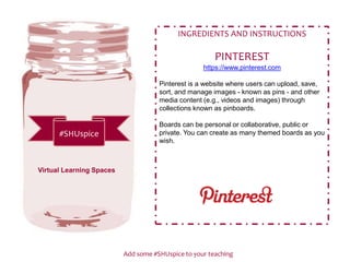 Add some #SHUspice to your teaching
#SHUspice
INGREDIENTS AND INSTRUCTIONS
PINTEREST
https://www.pinterest.com
Pinterest is a website where users can upload, save,
sort, and manage images - known as pins - and other
media content (e.g., videos and images) through
collections known as pinboards.
Boards can be personal or collaborative, public or
private. You can create as many themed boards as you
wish.
Virtual Learning Spaces
 