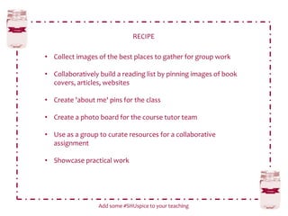 RECIPE
Add some #SHUspice to your teaching
• Collect images of the best places to gather for group work
• Collaboratively build a reading list by pinning images of book
covers, articles, websites
• Create 'about me' pins for the class
• Create a photo board for the course tutor team
• Use as a group to curate resources for a collaborative
assignment
• Showcase practical work
 