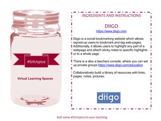 Add some #SHUspice to your teaching
#SHUspice
INGREDIENTS AND INSTRUCTIONS
DIIGO
https://www.diigo.com
Diigo is a social bookmarking website which allows
signed-up users to bookmark and tag web-pages.
Additionally, it allows users to highlight any part of a
webpage and attach sticky notes to specific highlights
or to a whole page.
There is a also a teachers console, where you can set
up private groups https://www.diigo.com/education
Collaboratively build a library of resources with links,
pages, notes, pictures.
Virtual Learning Spaces
 