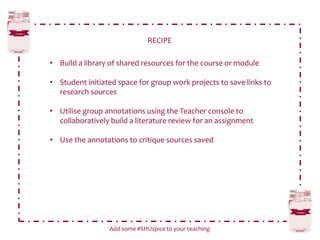 RECIPE
Add some #SHUspice to your teaching
• Build a library of shared resources for the course or module
• Student initiated space for group work projects to save links to
research sources
• Utilise group annotations using the Teacher console to
collaboratively build a literature review for an assignment
• Use the annotations to critique sources saved
 