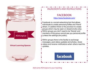 Add some #SHUspice to your teaching
#SHUspice
INGREDIENTS AND INSTRUCTIONS
FACEBOOK
https://www.facebook.com/
Facebook is a social networking tool that allows
individuals to create personal profiles and 'friend'
others. In addition there is the provision to create
groups which may be open or closed (invite only).
Within groups you don't need to be 'friends' and
members of the group cannot see you personal profile
(unless the settings are public).
Within groups there is the facility to exchange
messages, post status updates and photos, share
videos and receive notifications when others read the
updates.Virtual Learning Spaces
 