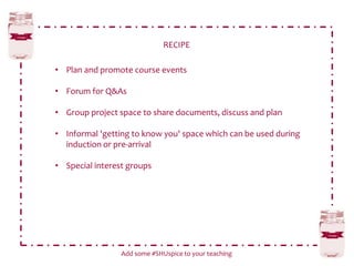 RECIPE
Add some #SHUspice to your teaching
• Plan and promote course events
• Forum for Q&As
• Group project space to share documents, discuss and plan
• Informal 'getting to know you' space which can be used during
induction or pre-arrival
• Special interest groups
 