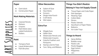 Paper
● Card-stock
● Construction Paper
Mark Making Materials
● Colored Pencils
● Markers
● Crayons
● Paint Sticks (also
called Kwiksticks)
● Dotters
Paint
● Tempera Paint
● Liquid Watercolors
● Paint Brushes
Other Necessities
● Gallon of Glue
● Glue Sticks
● Scissors
● SIngle Hole Punch
● Craft Sticks
● Wet wipes
Extra Fun
● Wiggle Eyes
● Glitter Glue
● Watercolor Pencils and
Watercolor Crayons
● Colorful Feathers and
Pompoms
● Stamps and Ink Pads
● Yarn, Sting, and Ribbons
Things You Didn’t Realize
Belong in Your Art Supply Closet
● Tissue Paper and Crate Paper
● Dish Sponges
● Masking Tape
● Cotton Balls
● Straws
● Plastic Utensils
● Styrofoam or Paper Plates
● Balloons
● Ice-cube Trays
Things to Hoard
● Spray Bottles
● Bubble-wrap
● Plastic Lids
● Plastic Baggies
● Egg Cartons
● Magazines
● Jars
ARTSupplies
 