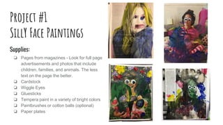 Project #1
SillY Face Paintings
Supplies:
❏ Pages from magazines - Look for full page
advertisements and photos that include
children, families, and animals. The less
text on the page the better.
❏ Cardstock
❏ Wiggle Eyes
❏ Gluesticks
❏ Tempera paint in a variety of bright colors
❏ Paintbrushes or cotton balls (optional)
❏ Paper plates
 