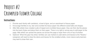 Project #2
Crumpled Flower Collage
Instructions:
1. Provide each family with cardstock, a bowl of glue, and an assortment of tissue paper.
2. Encourage families to rip, tear and crumble the tissue paper into different sized balls and shapes.
3. After little artists have created a pile of ripped and crumbled tissue paper, they can then dip the pieces
into the bowl of glue and place them on their paper. There is no right or wrong way to add paper to the
page, little artists can spread the pieces out across the page or layer them one on top of another.
4. Optional: When the glue has dried, families can use markers to add stems and leaves to the “flowers,”
caregivers will need to draw the stems and leaves for the smallest artists, more mature early learners
may want to draw their own.
 