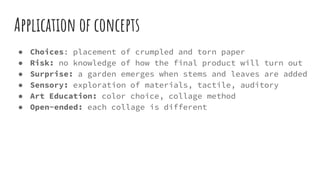 Application of concepts
● Choices: placement of crumpled and torn paper
● Risk: no knowledge of how the final product will turn out
● Surprise: a garden emerges when stems and leaves are added
● Sensory: exploration of materials, tactile, auditory
● Art Education: color choice, collage method
● Open-ended: each collage is different
 