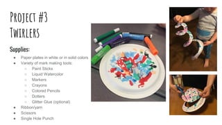 Project #3
Twirlers
Supplies:
● Paper plates in white or in solid colors
● Variety of mark making tools:
○ Paint Sticks
○ Liquid Watercolor
○ Markers
○ Crayons
○ Colored Pencils
○ Dotters
○ Glitter Glue (optional)
● Ribbon/yarn
● Scissors
● Single Hole Punch
 