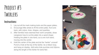 Project #3
Twirlers
Instructions:
1. Lay out all the mark making tools and the paper plates.
2. Encourage little artists to fill the entire plate, front and
back, with colors, lines, shapes, and sparkles.
3. After families have deemed their work complete, show
caregivers how to cut the plate into a spiral shape.
Holding the plate in one hand, cut a one inch band,
moving into the center.
4. Hold the center of the plate and let the “twirler” unravel!
Punch a hole at the top of the twirler, tie a ribbon loop,
and hang on display. Add extra hole punches and ribbons
along the length of the twirler for extra flair.
 