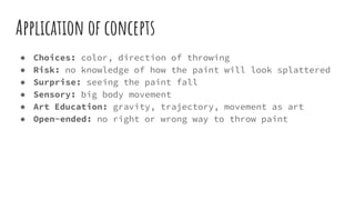 Application of concepts
● Choices: color, direction of throwing
● Risk: no knowledge of how the paint will look splattered
● Surprise: seeing the paint fall
● Sensory: big body movement
● Art Education: gravity, trajectory, movement as art
● Open-ended: no right or wrong way to throw paint
 